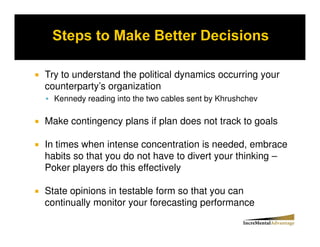 Try to understand the political dynamics occurring your
counterparty’s organization
  Kennedy reading into the two cables sent by Khrushchev

Make contingency plans if plan does not track to goals

In times when intense concentration is needed, embrace
habits so that you do not have to divert your thinking –
Poker players do this effectively

State opinions in testable form so that you can
continually monitor your forecasting performance
 