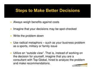 Always weigh benefits against costs

Imagine that your decisions may be spot-checked

Write the problem down

Use radical metaphors – such as your business problem
as a sports, military or family issue

Utilize an “outside view”. That is, instead of working on
the decision for yourself, imagine that you are a
consultant with Top Global, hired to analyze the problem
and make recommendations.
 
