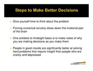 Give yourself time to think about the problem

Forcing numerical scrutiny slows down the irrational part
of the brain

One antidote to hindsight basis is to make notes of why
you are making decisions as you make them

People in good moods are significantly better at solving
hard problems that require insight than people who are
cranky and depressed.
 