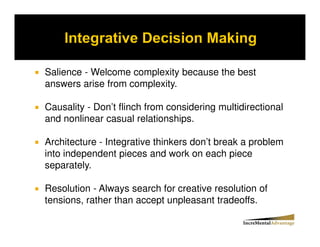 Salience - Welcome complexity because the best
answers arise from complexity.

Causality - Don’t flinch from considering multidirectional
and nonlinear casual relationships.

Architecture - Integrative thinkers don’t break a problem
into independent pieces and work on each piece
separately.

Resolution - Always search for creative resolution of
tensions, rather than accept unpleasant tradeoffs.
 