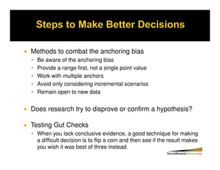 Methods to combat the anchoring bias
  Be aware of the anchoring bias
  Provide a range first, not a single point value
  Work with multiple anchors
  Avoid only considering incremental scenarios
  Remain open to new data


Does research try to disprove or confirm a hypothesis?

Testing Gut Checks
  When you lack conclusive evidence, a good technique for making
  a difficult decision is to flip a coin and then see if the result makes
  you wish it was best of three instead.
 
