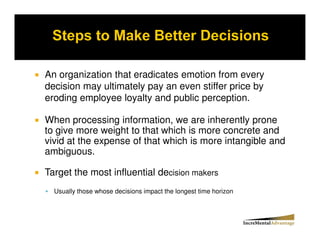 An organization that eradicates emotion from every
decision may ultimately pay an even stiffer price by
eroding employee loyalty and public perception.

When processing information, we are inherently prone
to give more weight to that which is more concrete and
vivid at the expense of that which is more intangible and
ambiguous.

Target the most influential decision makers
  Usually those whose decisions impact the longest time horizon
 