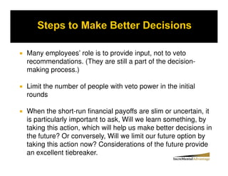 Many employees’ role is to provide input, not to veto
recommendations. (They are still a part of the decision-
making process.)

Limit the number of people with veto power in the initial
rounds

When the short-run financial payoffs are slim or uncertain, it
is particularly important to ask, Will we learn something, by
taking this action, which will help us make better decisions in
the future? Or conversely, Will we limit our future option by
taking this action now? Considerations of the future provide
an excellent tiebreaker.
 