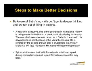 Be Aware of Satisficing - We don’t get to deeper thinking
until we run out of filling-in actions.

  A new chief executive, one of the youngest in his nation’s history,
  is being sworn into office on a bleak, cold, cloudy day in January.
  The new chief executive was raised as a Catholic. He rose to his
  new position in part because of his vibrant charisma. He is
  revered by the people and will play a crucial role in a military
  crisis that will face his nation. His name will become legendary.

  Spinoza’s idea was that “all information is initially accepted
  during comprehension and false information unaccepted only
  later.”
 