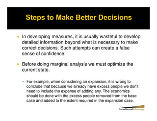 In developing measures, it is usually wasteful to develop
detailed information beyond what is necessary to make
correct decisions. Such attempts can create a false
sense of confidence.

Before doing marginal analysis we must optimize the
current state.

  For example, when considering an expansion, it is wrong to
  conclude that because we already have excess people we don’t
  need to include the expense of adding any. The economics
  should be done with the excess people removed from the base
  case and added to the extent required in the expansion case.
 