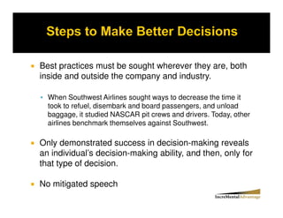 Best practices must be sought wherever they are, both
inside and outside the company and industry.

  When Southwest Airlines sought ways to decrease the time it
  took to refuel, disembark and board passengers, and unload
  baggage, it studied NASCAR pit crews and drivers. Today, other
  airlines benchmark themselves against Southwest.

Only demonstrated success in decision-making reveals
an individual’s decision-making ability, and then, only for
that type of decision.

No mitigated speech
 
