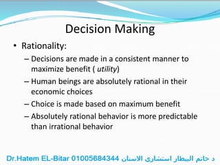 Decision Making
• Rationality:
– Decisions are made in a consistent manner to
maximize benefit ( utility)
– Human beings are absolutely rational in their
economic choices
– Choice is made based on maximum benefit
– Absolutely rational behavior is more predictable
than irrational behavior
 