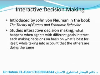 Interactive Decision Making
• Introduced by John von Neuman in the book
The Theory of Games and Economic Behavior
• Studies interactive decision making; what
happens when agents with different goals interact,
each making decisions on basis on what’s best for
itself, while taking into account that the others are
doing the same
 