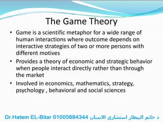 The Game Theory
• Game is a scientific metaphor for a wide range of
human interactions where outcome depends on
interactive strategies of two or more persons with
different motives
• Provides a theory of economic and strategic behavior
when people interact directly rather than through
the market
• Involved in economics, mathematics, strategy,
psychology , behavioral and social sciences
 