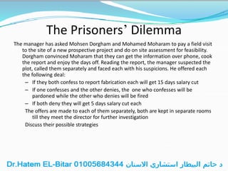 The Prisoners’ Dilemma
The manager has asked Mohsen Dorgham and Mohamed Moharam to pay a field visit
to the site of a new prospective project and do on site assessment for feasibility.
Dorgham convinced Moharam that they can get the information over phone, cook
the report and enjoy the days off. Reading the report, the manager suspected the
plot, called them separately and faced each with his suspicions. He offered each
the following deal:
– If they both confess to report fabrication each will get 15 days salary cut
– If one confesses and the other denies, the one who confesses will be
pardoned while the other who denies will be fired
– If both deny they will get 5 days salary cut each
The offers are made to each of them separately, both are kept in separate rooms
till they meet the director for further investigation
Discuss their possible strategies
 
