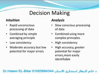 Decision Making
Intuition
• Rapid unconscious
processing of data
• Combined by simple
averaging principle
• Low consistency
• Moderate accuracy but low
potential for major errors
Analysis
• Slow conscious processing
of data
• Combined using more
complex principles
• High consistency
• High accuracy, greater
potential for major
errors,more easily
identifiable
 