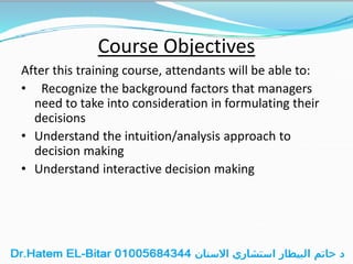 Course Objectives
After this training course, attendants will be able to:
• Recognize the background factors that managers
need to take into consideration in formulating their
decisions
• Understand the intuition/analysis approach to
decision making
• Understand interactive decision making
 
