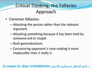 Critical Thinking, the Fallacies
Approach
• Common fallacies:
– Attacking the person rather than the relevant
argument
– Attacking something because it has been held by
someone evil or stupid
– Rash generalizations
– Caricaturing opponent’s view making it more
implausible than it really is
 