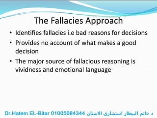 The Fallacies Approach
• Identifies fallacies i.e bad reasons for decisions
• Provides no account of what makes a good
decision
• The major source of fallacious reasoning is
vividness and emotional language
 