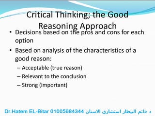 Critical Thinking; the Good
Reasoning Approach
• Decisions based on the pros and cons for each
option
• Based on analysis of the characteristics of a
good reason:
– Acceptable (true reason)
– Relevant to the conclusion
– Strong (important)
 