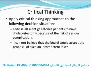 Critical Thinking
• Apply critical thinking approaches to the
following decision situations:
– I advise all silent gall stones patients to have
cholecystectomy because of the risk of serious
complications
– I can not believe that the board would accept the
proposal of such an incompetent loser.
 
