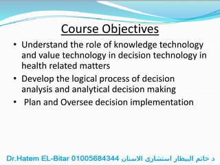 Course Objectives
• Understand the role of knowledge technology
and value technology in decision technology in
health related matters
• Develop the logical process of decision
analysis and analytical decision making
• Plan and Oversee decision implementation
 