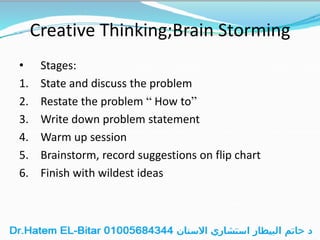 Creative Thinking;Brain Storming
• Stages:
1. State and discuss the problem
2. Restate the problem “ How to”
3. Write down problem statement
4. Warm up session
5. Brainstorm, record suggestions on flip chart
6. Finish with wildest ideas
 