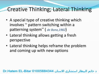 Creative Thinking; Lateral Thinking
• A special type of creative thinking which
involves “ pattern switching within a
patterning system” ( de Bono,1982)
• Lateral thinking allows getting a fresh
perspective
• Lateral thinking helps reframe the problem
and coming up with new options
 
