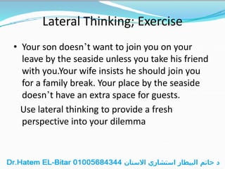 Lateral Thinking; Exercise
• Your son doesn’t want to join you on your
leave by the seaside unless you take his friend
with you.Your wife insists he should join you
for a family break. Your place by the seaside
doesn’t have an extra space for guests.
Use lateral thinking to provide a fresh
perspective into your dilemma
 