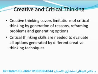 Creative and Critical Thinking
• Creative thinking covers limitations of critical
thinking by generation of reasons, reframing
problems and generating options
• Critical thinking skills are needed to evaluate
all options generated by different creative
thinking techniques
 