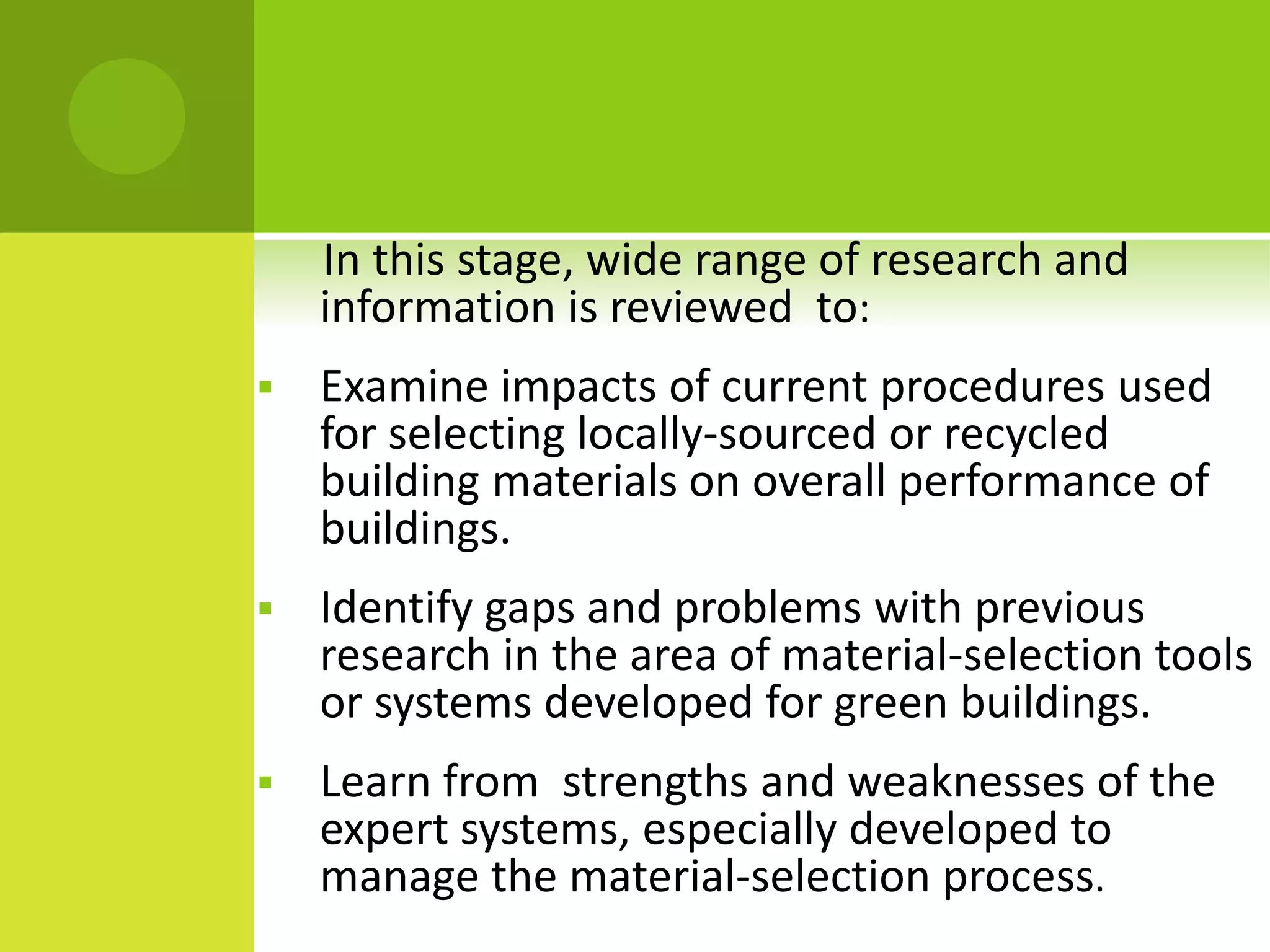 In this stage, wide range of research and
information is reviewed to:
 Examine impacts of current procedures used
for selecting locally-sourced or recycled
building materials on overall performance of
buildings.
 Identify gaps and problems with previous
research in the area of material-selection tools
or systems developed for green buildings.
 Learn from strengths and weaknesses of the
expert systems, especially developed to
manage the material-selection process.
 