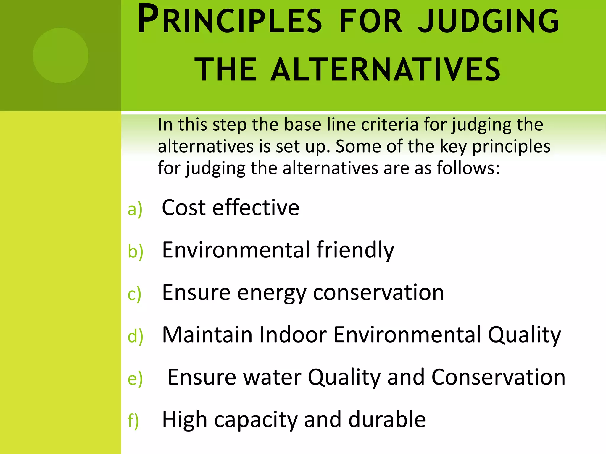 PRINCIPLES FOR JUDGING
THE ALTERNATIVES
In this step the base line criteria for judging the
alternatives is set up. Some of the key principles
for judging the alternatives are as follows:
a) Cost effective
b) Environmental friendly
c) Ensure energy conservation
d) Maintain Indoor Environmental Quality
e) Ensure water Quality and Conservation
f) High capacity and durable
 