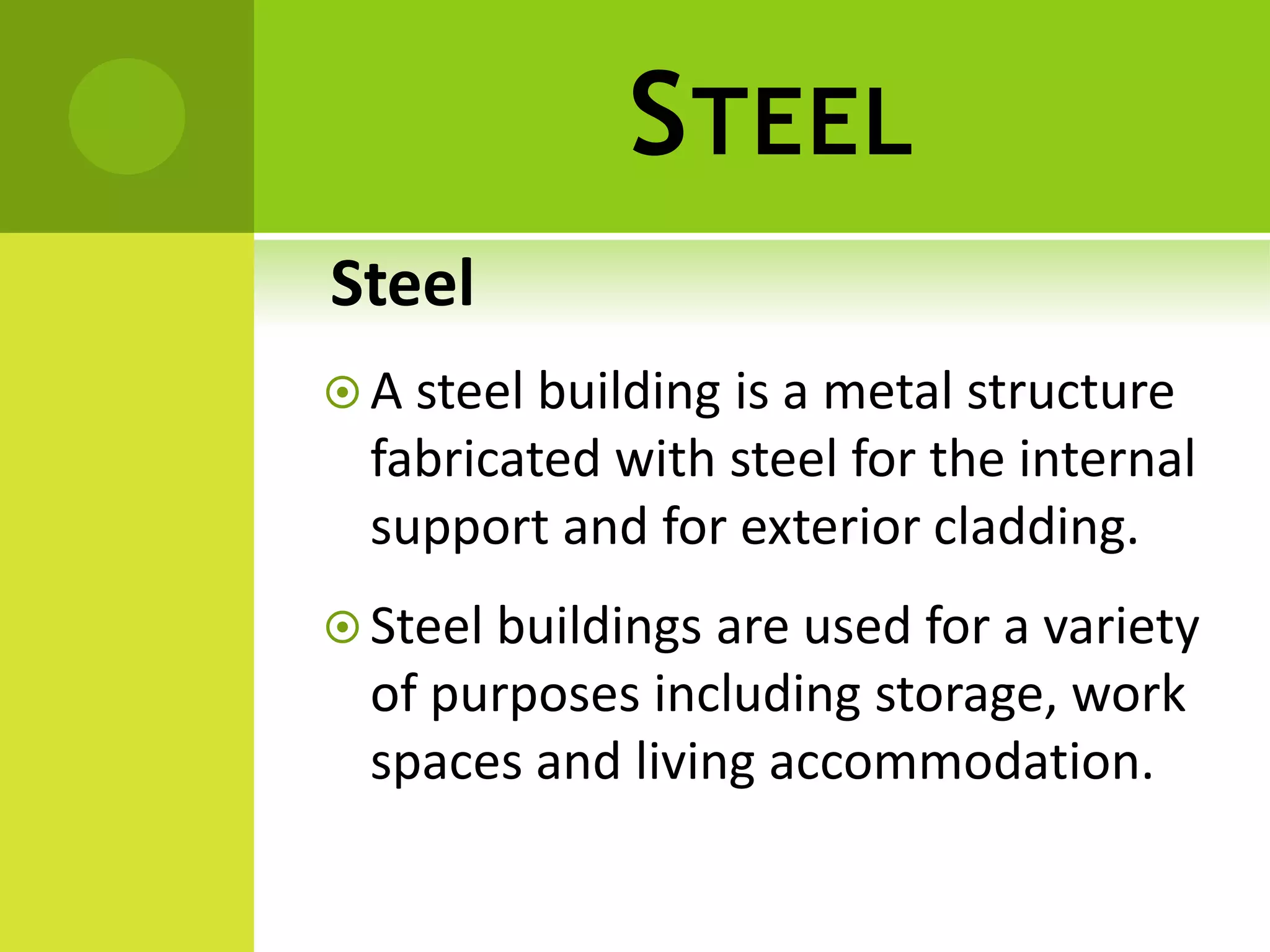 STEEL
Steel
 A steel building is a metal structure
fabricated with steel for the internal
support and for exterior cladding.
 Steel buildings are used for a variety
of purposes including storage, work
spaces and living accommodation.
 