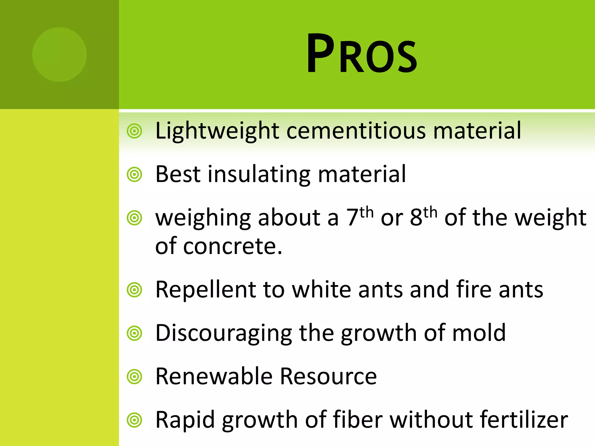 PROS
 Lightweight cementitious material
 Best insulating material
 weighing about a 7th or 8th of the weight
of concrete.
 Repellent to white ants and fire ants
 Discouraging the growth of mold
 Renewable Resource
 Rapid growth of fiber without fertilizer
 