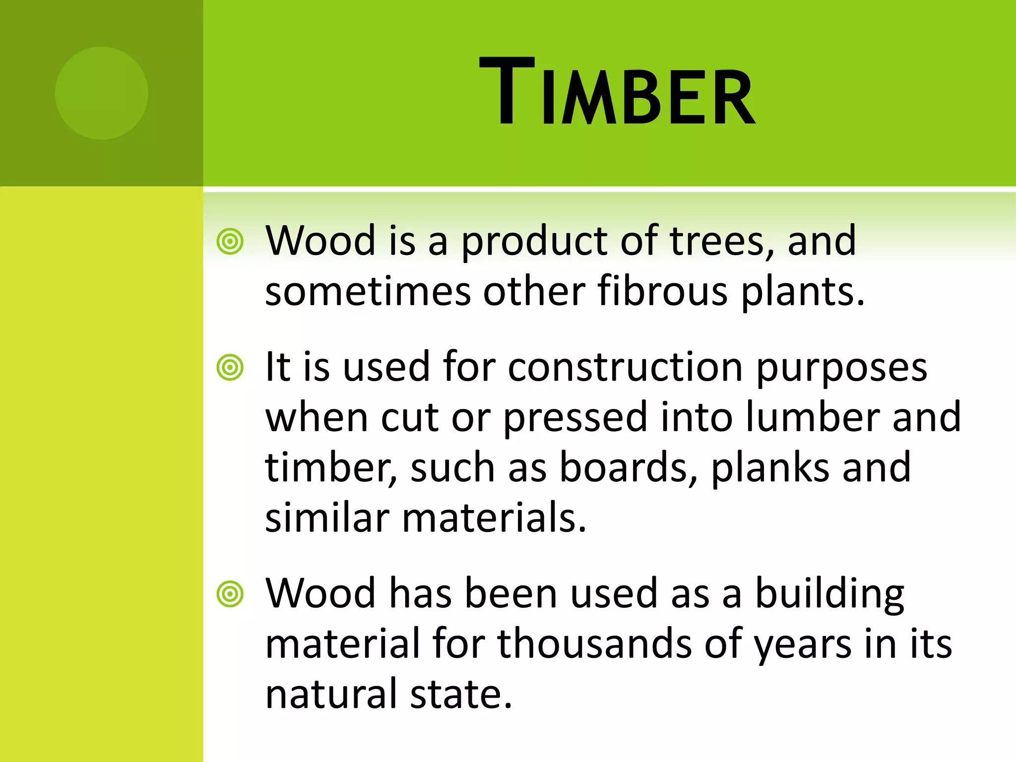 TIMBER
 Wood is a product of trees, and
sometimes other fibrous plants.
 It is used for construction purposes
when cut or pressed into lumber and
timber, such as boards, planks and
similar materials.
 Wood has been used as a building
material for thousands of years in its
natural state.
 