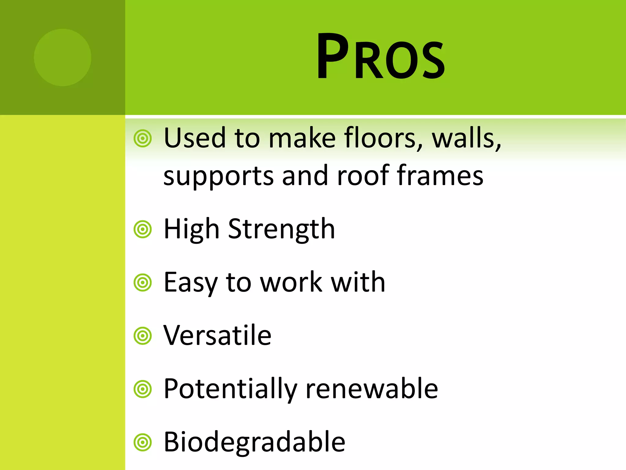 PROS
 Used to make floors, walls,
supports and roof frames
 High Strength
 Easy to work with
 Versatile
 Potentially renewable
 Biodegradable
 