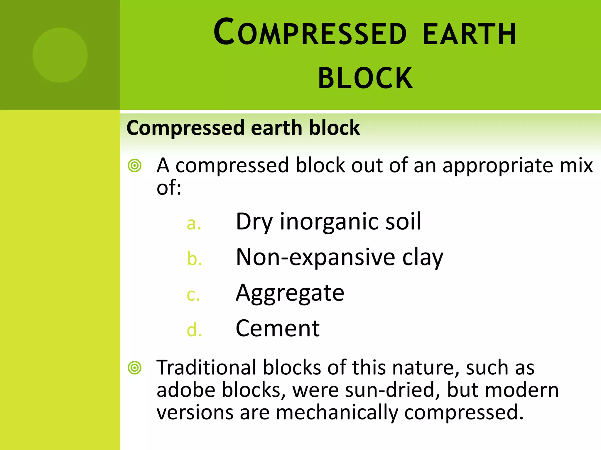 COMPRESSED EARTH
BLOCK
Compressed earth block
 A compressed block out of an appropriate mix
of:
a. Dry inorganic soil
b. Non-expansive clay
c. Aggregate
d. Cement
 Traditional blocks of this nature, such as
adobe blocks, were sun-dried, but modern
versions are mechanically compressed.
 