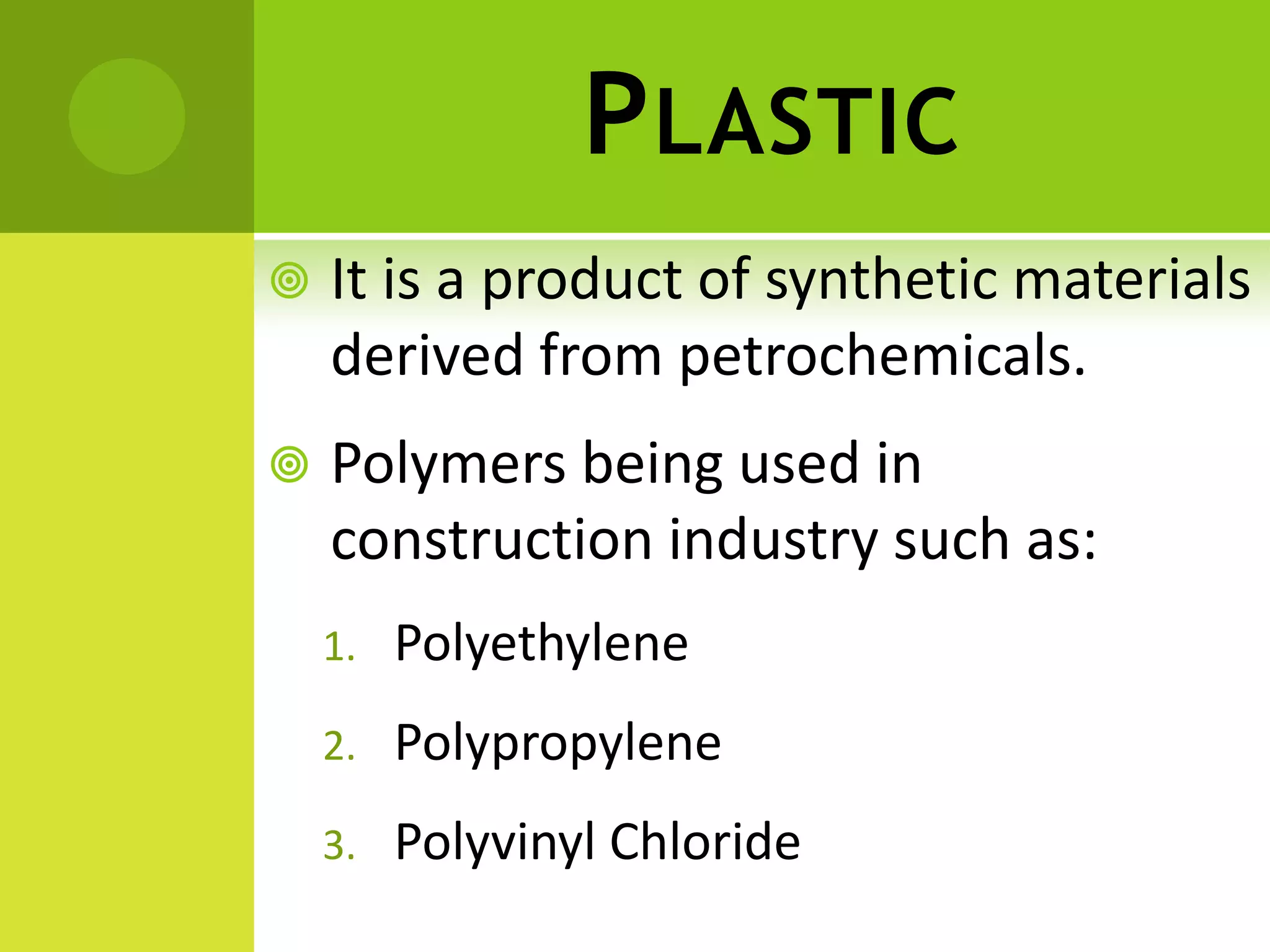 PLASTIC
 It is a product of synthetic materials
derived from petrochemicals.
 Polymers being used in
construction industry such as:
1. Polyethylene
2. Polypropylene
3. Polyvinyl Chloride
 
