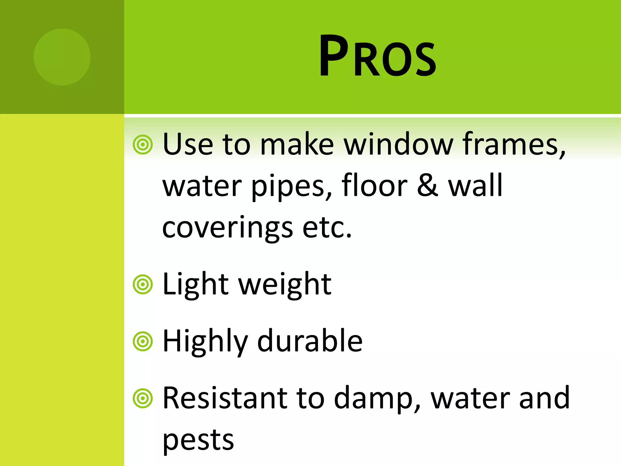 PROS
 Use to make window frames,
water pipes, floor & wall
coverings etc.
 Light weight
 Highly durable
 Resistant to damp, water and
pests
 