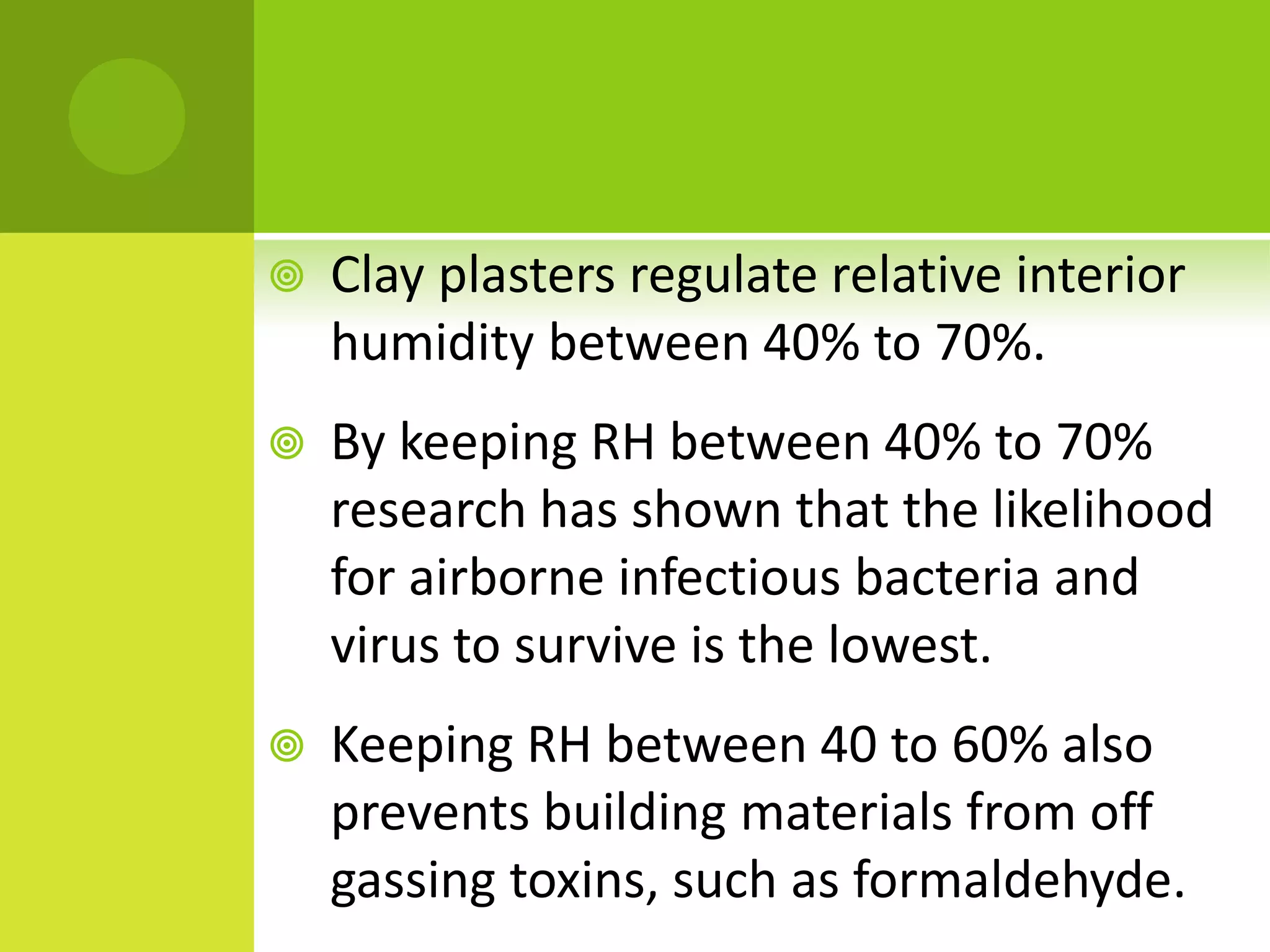  Clay plasters regulate relative interior
humidity between 40% to 70%.
 By keeping RH between 40% to 70%
research has shown that the likelihood
for airborne infectious bacteria and
virus to survive is the lowest.
 Keeping RH between 40 to 60% also
prevents building materials from off
gassing toxins, such as formaldehyde.
 