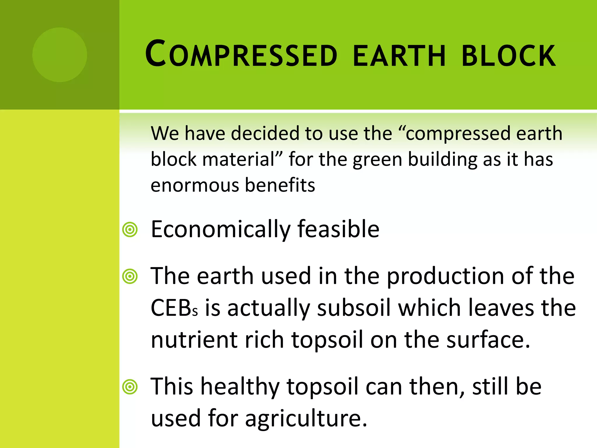 COMPRESSED EARTH BLOCK
We have decided to use the “compressed earth
block material” for the green building as it has
enormous benefits
 Economically feasible
 The earth used in the production of the
CEBs is actually subsoil which leaves the
nutrient rich topsoil on the surface.
 This healthy topsoil can then, still be
used for agriculture.
 