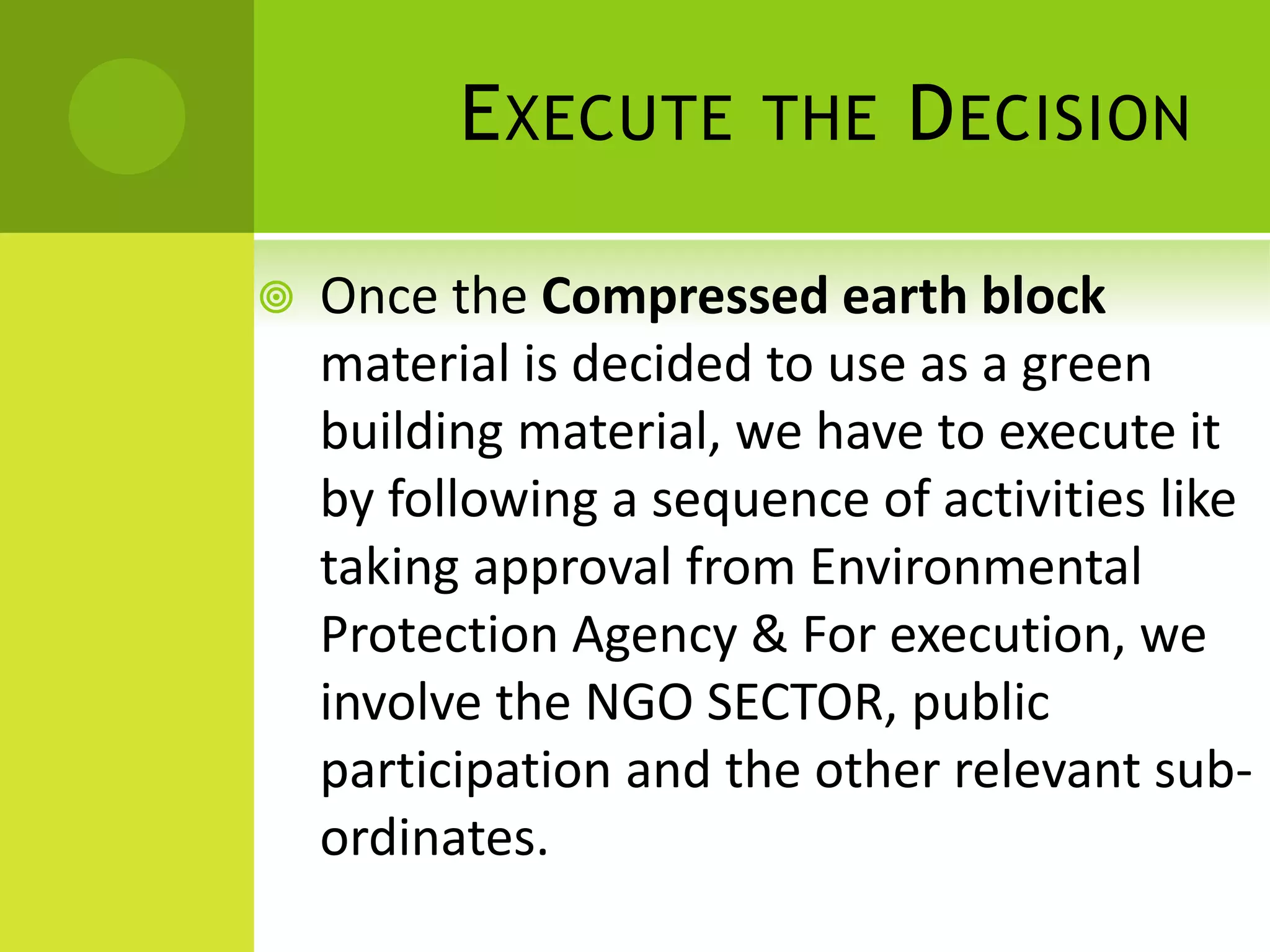EXECUTE THE DECISION
 Once the Compressed earth block
material is decided to use as a green
building material, we have to execute it
by following a sequence of activities like
taking approval from Environmental
Protection Agency & For execution, we
involve the NGO SECTOR, public
participation and the other relevant sub-
ordinates.
 