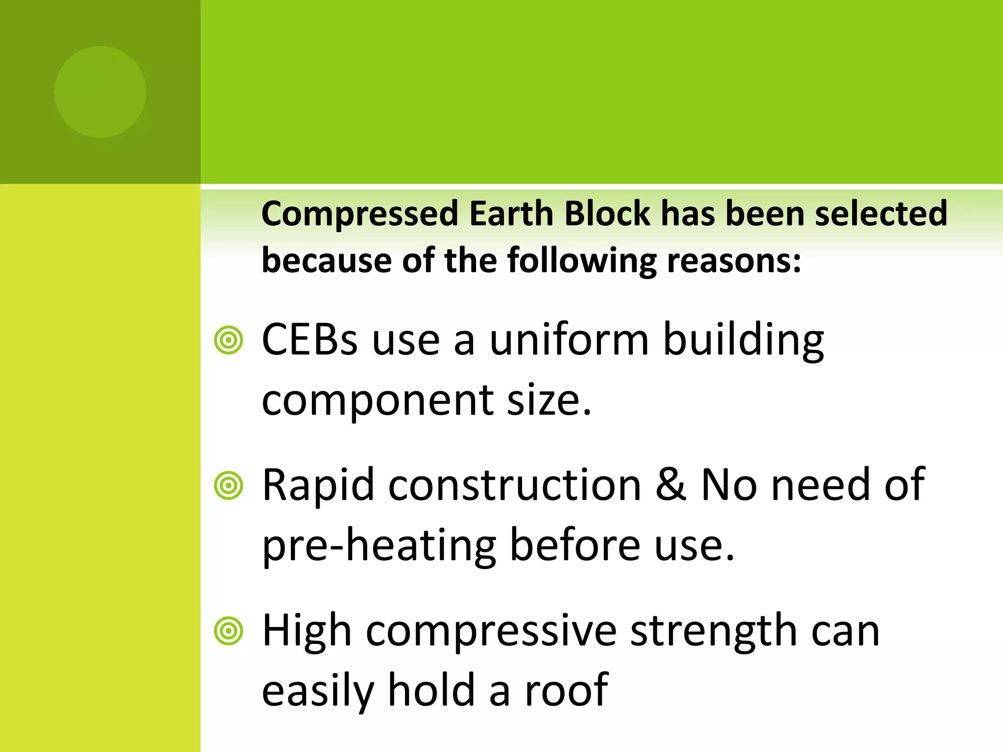 Compressed Earth Block has been selected
because of the following reasons:
 CEBs use a uniform building
component size.
 Rapid construction & No need of
pre-heating before use.
 High compressive strength can
easily hold a roof
 