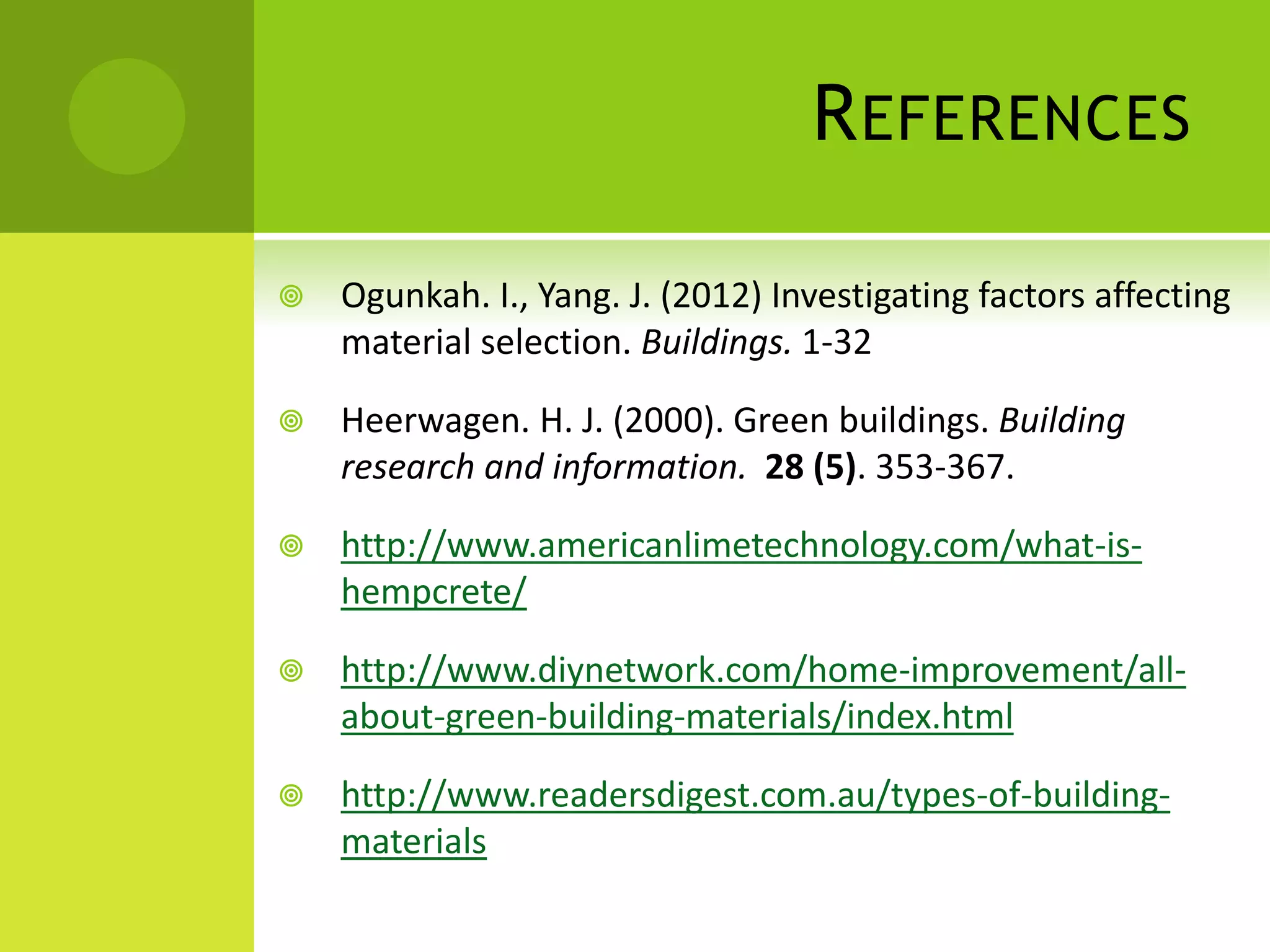 REFERENCES
 Ogunkah. I., Yang. J. (2012) Investigating factors affecting
material selection. Buildings. 1-32
 Heerwagen. H. J. (2000). Green buildings. Building
research and information. 28 (5). 353-367.
 http://www.americanlimetechnology.com/what-is-
hempcrete/
 http://www.diynetwork.com/home-improvement/all-
about-green-building-materials/index.html
 http://www.readersdigest.com.au/types-of-building-
materials
 