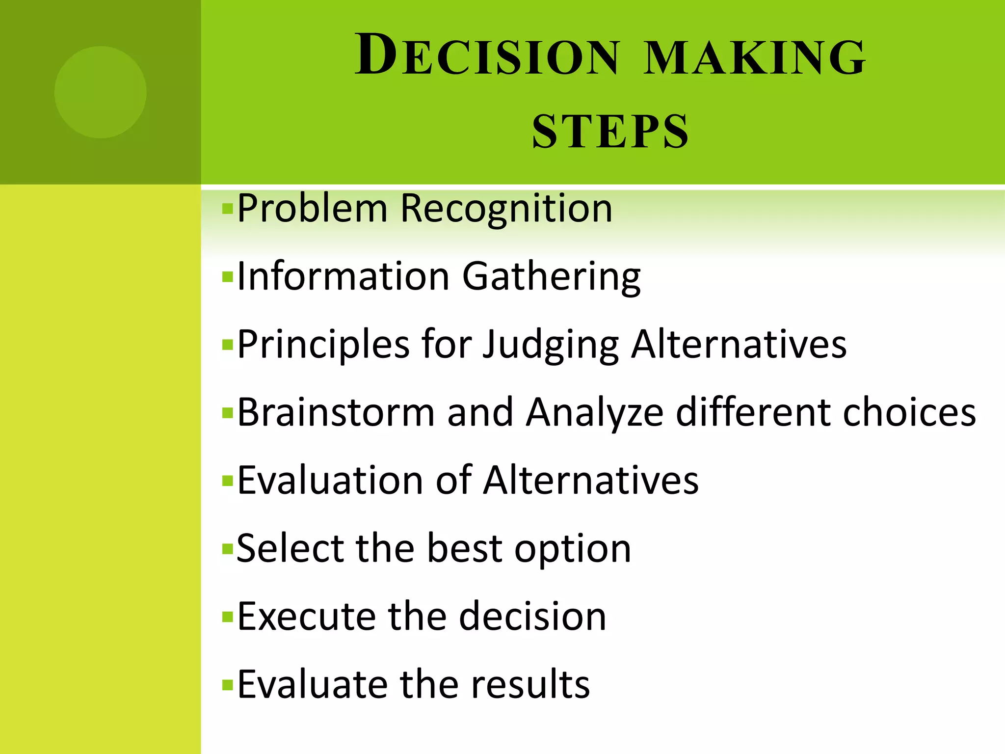 DECISION MAKING
STEPS
Problem Recognition
Information Gathering
Principles for Judging Alternatives
Brainstorm and Analyze different choices
Evaluation of Alternatives
Select the best option
Execute the decision
Evaluate the results
 