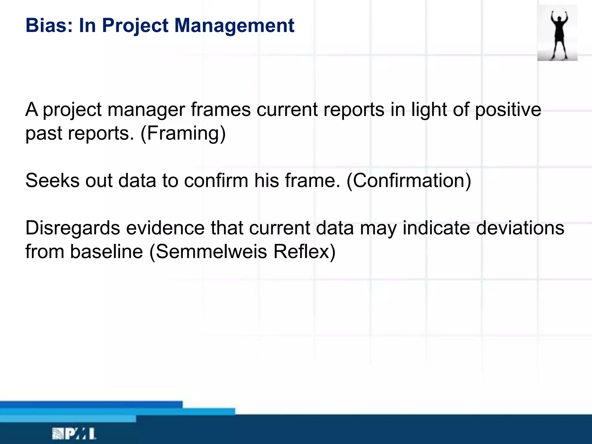 Bias: In Project Management
A project manager frames current reports in light of positive
past reports. (Framing)
Seeks out data to confirm his frame. (Confirmation)
Disregards evidence that current data may indicate deviations
from baseline (Semmelweis Reflex)
 