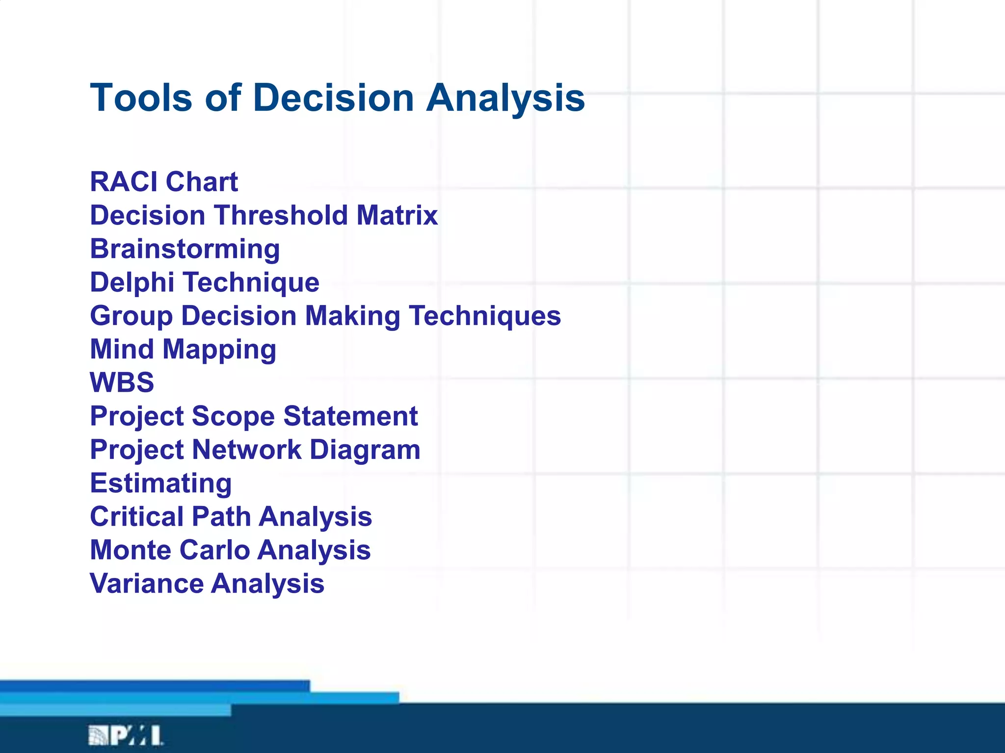Tools of Decision Analysis
RACI Chart
Decision Threshold Matrix
Brainstorming
Delphi Technique
Group Decision Making Techniques
Mind Mapping
WBS
Project Scope Statement
Project Network Diagram
Estimating
Critical Path Analysis
Monte Carlo Analysis
Variance Analysis
 