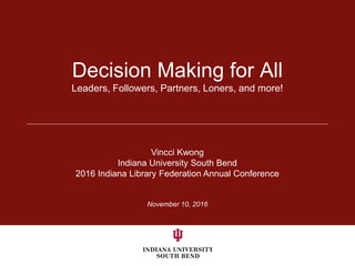 November 10, 2016
Decision Making for All
Leaders, Followers, Partners, Loners, and more!
Vincci Kwong
Indiana University South Bend
2016 Indiana Library Federation Annual Conference
 