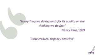 “everything we do depends for its quality on the
thinking we do first”
Nancy Kline,1999
‘Ease creates. Urgency destroys’
 