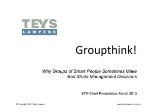 Groupthink!	
  
                                     Why Groups of Smart People Sometimes Make
                                               Bad Strata Management Decisions


                                                                               STM Client Presentation March 2013


©	
  Copyright	
  2013	
  Teys	
  Lawyers   	
     	
     	
     	
     	
      	
     	
     	
     	
  	
  	
  	
  	
  	
  	
  	
  	
  	
  	
  	
  	
  	
  	
  	
  	
  	
  	
  	
  	
  	
  	
  	
  	
  	
  	
  www.teyslawyers.com.au	
  
 
