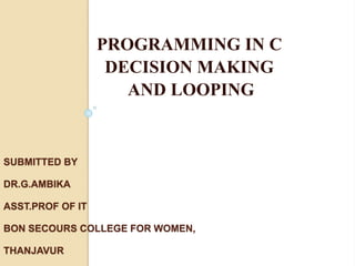 SUBMITTED BY
DR.G.AMBIKA
ASST.PROF OF IT
BON SECOURS COLLEGE FOR WOMEN,
THANJAVUR
PROGRAMMING IN C
DECISION MAKING
AND LOOPING
 