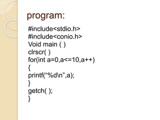 program:
#include<stdio.h>
#include<conio.h>
Void main ( )
clrscr( )
for(int a=0,a<=10,a++)
{
printf(“%dn”,a);
}
getch( );...