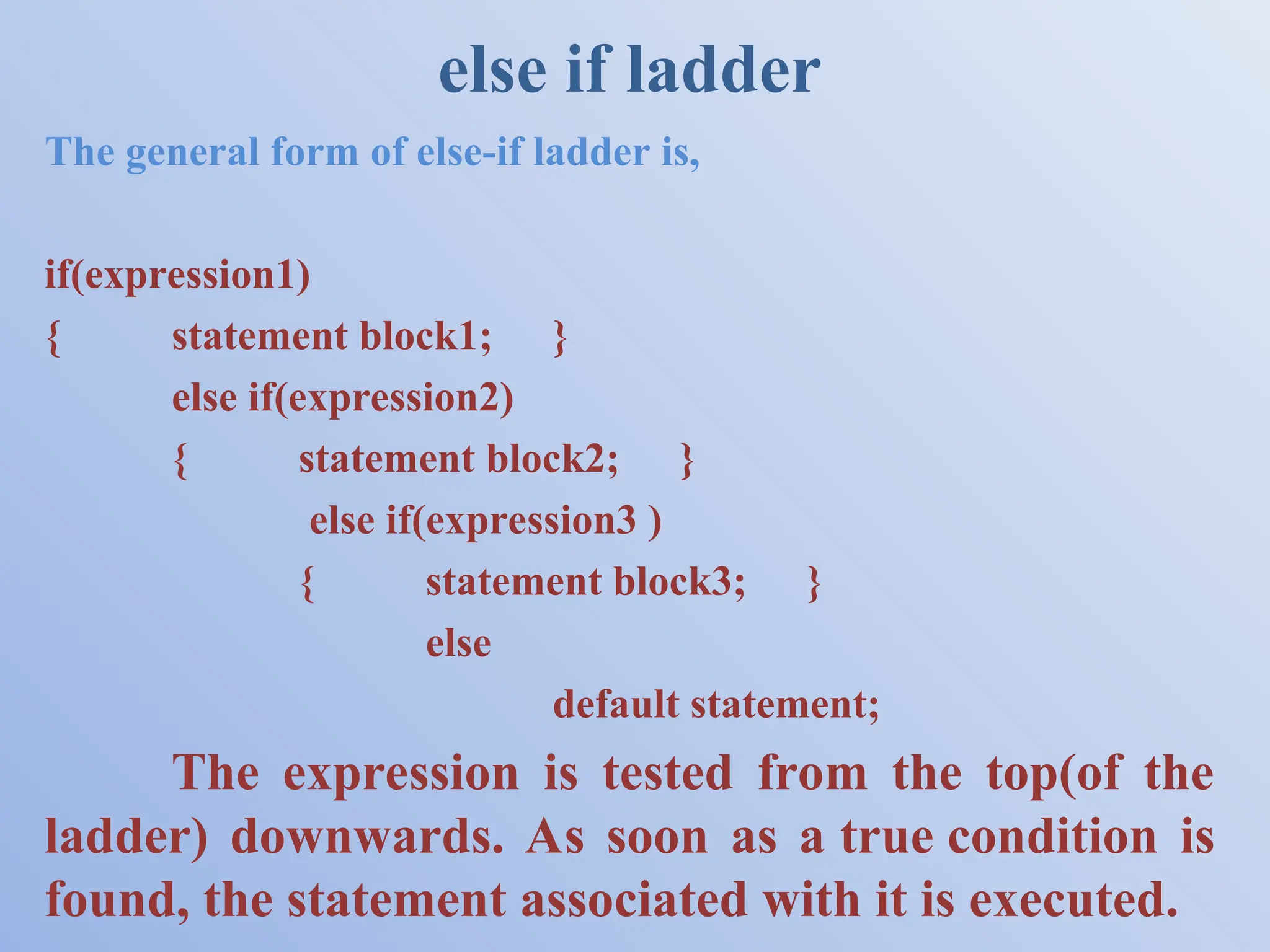 else if ladder The general form of else-if ladder is, if(expression1) { statement block1; } else if(expression2) { statement block2; } else if(expression3 ) { statement block3; } else default statement; The expression is tested from the top(of the ladder) downwards. As soon as a true condition is found, the statement associated with it is executed. 