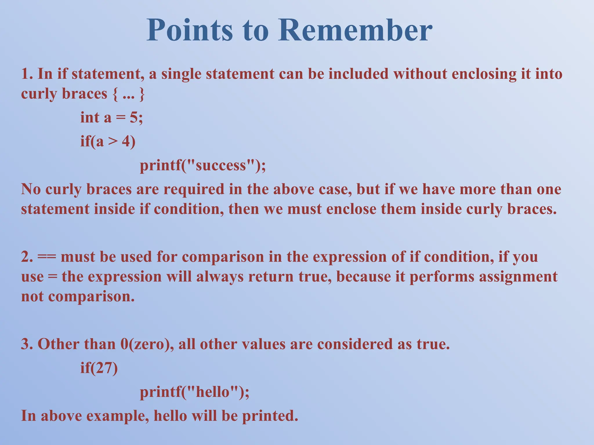 Points to Remember 1. In if statement, a single statement can be included without enclosing it into curly braces { ... } int a = 5; if(a > 4) printf("success"); No curly braces are required in the above case, but if we have more than one statement inside if condition, then we must enclose them inside curly braces. 2. == must be used for comparison in the expression of if condition, if you use = the expression will always return true, because it performs assignment not comparison. 3. Other than 0(zero), all other values are considered as true. if(27) printf("hello"); In above example, hello will be printed. 