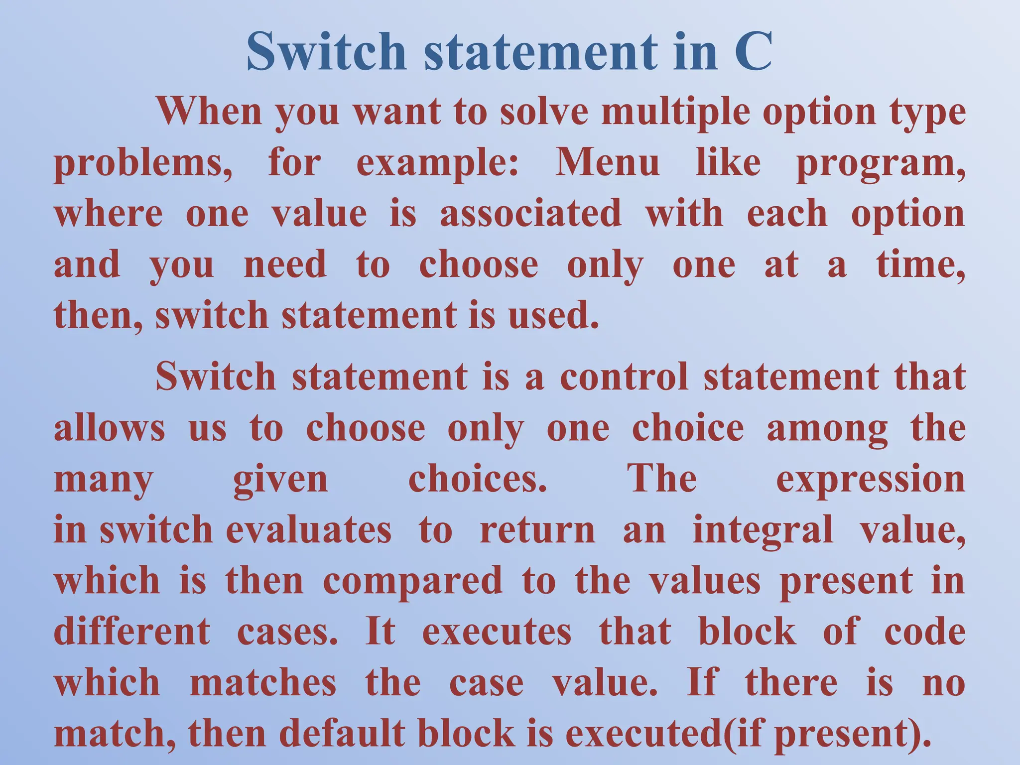 Switch statement in C When you want to solve multiple option type problems, for example: Menu like program, where one value is associated with each option and you need to choose only one at a time, then, switch statement is used. Switch statement is a control statement that allows us to choose only one choice among the many given choices. The expression in switch evaluates to return an integral value, which is then compared to the values present in different cases. It executes that block of code which matches the case value. If there is no match, then default block is executed(if present). 